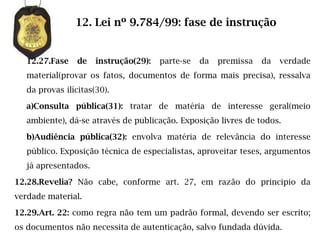 12. Lei nº 9.784/99: fase de instrução


   12.27.Fase    de   instrução(29):   parte-se   da   premissa   da   verdade
   material(provar os fatos, documentos de forma mais precisa), ressalva
   da provas ilícitas(30).

   a)Consulta pública(31): tratar de matéria de interesse geral(meio
   ambiente), dá-se através de publicação. Exposição livres de todos.

   b)Audiência pública(32): envolva matéria de relevância do interesse
   público. Exposição técnica de especialistas, aproveitar teses, argumentos
   já apresentados.

12.28.Revelia? Não cabe, conforme art. 27, em razão do principio da
verdade material.

12.29.Art. 22: como regra não tem um padrão formal, devendo ser escrito;
os documentos não necessita de autenticação, salvo fundada dúvida.
 