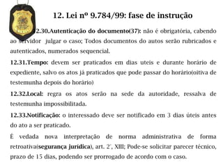 12. Lei nº 9.784/99: fase de instrução

        12.30.Autenticação do documento(37): não é obrigatória, cabendo
ao servidor julgar o caso; Todos documentos do autos serão rubricados e
autenticados, numerados sequencial.

12.31.Tempo: devem ser praticados em dias uteis e durante horário de
expediente, salvo os atos já praticados que pode passar do horário(oitiva de
testemunha depois do horário)

12.32.Local: regra os atos serão na sede da autoridade, ressalva de
testemunha impossibilitada.

12.33.Notificação: o interessado deve ser notificado em 3 dias úteis antes
do ato a ser praticado.

É   vedada   nova    interpretação   de   norma    administrativa    de   forma
retroativa(segurança jurídica), art. 2°, XIII; Pode-se solicitar parecer técnico,
prazo de 15 dias, podendo ser prorrogado de acordo com o caso.
 