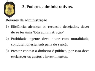 3. Poderes administrativos.


Deveres da administração

1) Eficiência: alcançar os recursos desejados, dever
   de se ter uma “boa administração”

2) Probidade: agente deve atuar com moralidade,
   conduta honesta, sob pena de sanção

3) Prestar contas: o dinheiro é público, por isso deve
   esclarecer os gastos e investimentos.
 