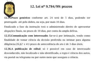 12. Lei nº 9.784/99: prazos


12.34.Prazo genérico: conforme art. 24 será de 5 dias, podendo ser
prorrogado até pelo dobro, ou seja, por mais 10 dias.

Finalizado a fase da instrução terá o administrado direito de apresentar
alegações finais, no prazo de 10 dias, por conta da ampla defesa.

12.35.Comunicação com interessado: far-se-á por intimação, tendo como
finalidade de tomar ciência da decisão proferida ou intimar para alguma
diligência.(26,§2° e 41) prazo de antecedência do ato é de 3 dias úteis.

12.36.A publicação de edital: só é possível em caso de interessado
desconhecido, não localizado e não identificado, a regra é ciência dos autos,
via postal ou telegrama ou por outro meio que assegura a ciência.
 