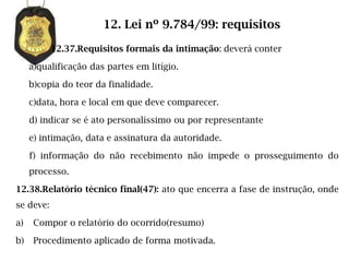 12. Lei nº 9.784/99: requisitos

           12.37.Requisitos formais da intimação: deverá conter

     a)qualificação das partes em litígio.

     b)copia do teor da finalidade.

     c)data, hora e local em que deve comparecer.

     d) indicar se é ato personalíssimo ou por representante

     e) intimação, data e assinatura da autoridade.

     f) informação do não recebimento não impede o prosseguimento do
     processo.

12.38.Relatório técnico final(47): ato que encerra a fase de instrução, onde
se deve:

a)    Compor o relatório do ocorrido(resumo)

b)    Procedimento aplicado de forma motivada.
 