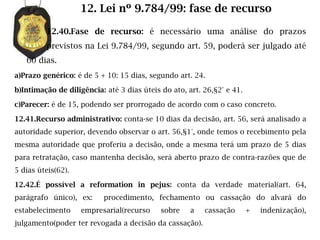 12. Lei nº 9.784/99: fase de recurso

         12.40.Fase de recurso: é necessário uma análise do prazos
         previstos na Lei 9.784/99, segundo art. 59, poderá ser julgado até
   60 dias.
a)Prazo genérico: é de 5 + 10: 15 dias, segundo art. 24.

b)Intimação de diligência: até 3 dias úteis do ato, art. 26,§2° e 41.

c)Parecer: é de 15, podendo ser prorrogado de acordo com o caso concreto.

12.41.Recurso administrativo: conta-se 10 dias da decisão, art. 56, será analisado a
autoridade superior, devendo observar o art. 56,§1°, onde temos o recebimento pela
mesma autoridade que proferiu a decisão, onde a mesma terá um prazo de 5 dias
para retratação, caso mantenha decisão, será aberto prazo de contra-razões que de
5 dias úteis(62).

12.42.É possível a reformation in pejus: conta da verdade material(art. 64,
parágrafo único), ex:     procedimento, fechamento ou cassação do alvará do
estabelecimento     empresarial(recurso     sobre    a   cassação       +   indenização),
julgamento(poder ter revogada a decisão da cassação).
 