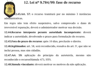 12. Lei nº 9.784/99: fase de recurso


        12.43.Art. 57: o recurso tramitará por no máximo 3 instâncias
administrativas.

Em regra não tem efeito suspensivo, salvo comprovado o dano de
irreversível reparação, deverá o administrador motivar sua decisão.

12.44.Recurso interposto perante autoridade incompetente: deverá
indicar a autoridade, devolvendo o prazo para formulação do recurso.

12.45.Fora do prazo do recurso: após 10 dias, preclusão o direito.

12.46.legitimados: art. 58, será reconhecido, ressalva do art. 9°, que não se
inclui pessoa, mas sim cidadão.

12.47.Art.   59:   aplicação   do   princípio   da   autotutela,   mesmo   não
reconhecido o recurso(Súmula 473, STF).

12.48.Súmula vinculante: deverá motivar os motivos da não aplicação.
 