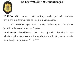 12. Lei nº 9.784/99: convalidação




12.49.Conceito: torna o ato válido, desde que não causem
prejuízos a outrem, desde que seja um vício sanável.

       Ex: servidor que não tomou conhecimento de certo
benefício dado por prazo de 5 anos.

12.50.Prazo   decadência:    art.     54,   quando   beneficiar   os
administrados no prazo de 5 anos da pratica do ato, exceto a má-
fé, aplicado na Súmula 473 do STF.
 