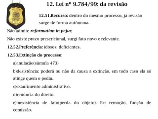 12. Lei nº 9.784/99: da revisão

                12.51.Recurso: dentro do mesmo processo, já revisão
                surge de forma autônoma.

Não admite reformation in pejus;

Não existe prazo prescricional, surgi fato novo e relevante.

12.52.Preferência: idosos, deficientes.

12.53.Extinção do processo:

   a)anulação(súmula 473)

   b)desistência: poderá ou não da causa a extinção, em todo caso ela só
   atinge quem o pediu.

   c)exaurimento administrativo.

   d)renúncia do direito.

   e)inexistência de fato(perda do objeto). Ex: remoção, função de
   comissão.
 