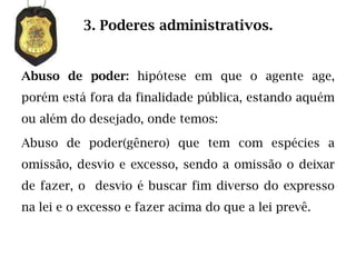 3. Poderes administrativos.


Abuso de poder: hipótese em que o agente age,
porém está fora da finalidade pública, estando aquém
ou além do desejado, onde temos:

Abuso de poder(gênero) que tem com espécies a
omissão, desvio e excesso, sendo a omissão o deixar
de fazer, o desvio é buscar fim diverso do expresso
na lei e o excesso e fazer acima do que a lei prevê.
 