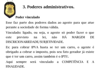 3. Poderes administrativos.

       Poder vinculado
Esse faz parte dos poderes dados ao agente para que atue
perante a sociedade de forma válida.
Vinculado: ligado, ou seja, o agente só poder fazer o que
este   previsto     na    lei,   não     HÁ   MARGEM       DE
DISCRICIONARIEDADE/SUBJETIVIDADE.
Ex: para cobrar IPVA basta se ter um carro, o agente é
obrigado a cobrar o imposto, pois seu fato gerador já existe
que é ter um carro, assim também é o IPTU.
Aqui   sempre     será   vinculado   a   COMPETÊNCIA   E   A
FINALIDADE.
 