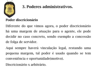 3. Poderes administrativos.


Poder discricionário
Diferente do que vimos agora, o poder discricionário
há uma margem de atuação para o agente, ele pode
decidir no caso concreto, sendo exemplo a concessão
de folga de servidor.
Aqui sempre haverá vinculação legal, restando uma
pequena margem, tal poder é usado quando se tem
conveniência e oportunidade(motivo).
Discricionário x arbitrário.
 