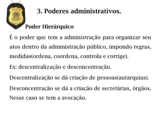3. Poderes administrativos.

      Poder Hierárquico

É o poder que tem a administração para organizar seu
atos dentro da administração público, impondo regras,
medidas(ordena, coordena, controla e corrige).

Ex: descentralização e desconcentração.

Descentralização se dá criação de pessoas(autarquias).

Desconcentração se dá a criação de secretárias, órgãos.
Nesse caso se tem a avocação.
 