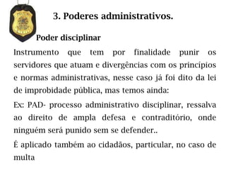 3. Poderes administrativos.

        Poder disciplinar
Instrumento     que   tem   por   finalidade   punir   os
servidores que atuam e divergências com os princípios
e normas administrativas, nesse caso já foi dito da lei
de improbidade pública, mas temos ainda:
Ex: PAD- processo administrativo disciplinar, ressalva
ao direito de ampla defesa e contraditório, onde
ninguém será punido sem se defender..
É aplicado também ao cidadãos, particular, no caso de
multa
 
