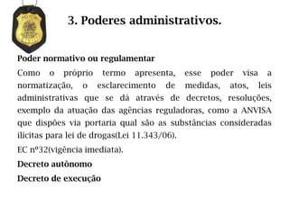 3. Poderes administrativos.


Poder normativo ou regulamentar
Como    o   próprio    termo   apresenta,     esse   poder   visa     a
normatização,    o    esclarecimento    de    medidas,   atos,      leis
administrativas que se dá através de decretos, resoluções,
exemplo da atuação das agências reguladoras, como a ANVISA
que dispões via portaria qual são as substâncias consideradas
ilícitas para lei de drogas(Lei 11.343/06).
EC nº32(vigência imediata).
Decreto autônomo
Decreto de execução
 