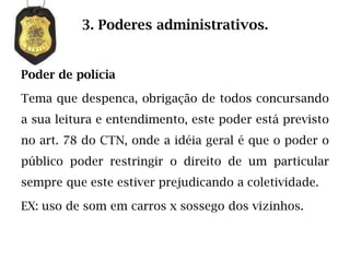 3. Poderes administrativos.


Poder de polícia

Tema que despenca, obrigação de todos concursando
a sua leitura e entendimento, este poder está previsto
no art. 78 do CTN, onde a idéia geral é que o poder o
público poder restringir o direito de um particular
sempre que este estiver prejudicando a coletividade.

EX: uso de som em carros x sossego dos vizinhos.
 