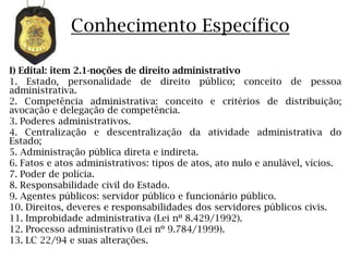Conhecimento Específico

I) Edital: item 2.1-noções de direito administrativo
1. Estado, personalidade de direito público; conceito de pessoa
administrativa.
2. Competência administrativa: conceito e critérios de distribuição;
avocação e delegação de competência.
3. Poderes administrativos.
4. Centralização e descentralização da atividade administrativa do
Estado;
5. Administração pública direta e indireta.
6. Fatos e atos administrativos: tipos de atos, ato nulo e anulável, vícios.
7. Poder de polícia.
8. Responsabilidade civil do Estado.
9. Agentes públicos: servidor público e funcionário público.
10. Direitos, deveres e responsabilidades dos servidores públicos civis.
11. Improbidade administrativa (Lei nº 8.429/1992).
12. Processo administrativo (Lei nº 9.784/1999).
13. LC 22/94 e suas alterações.
 