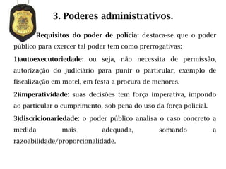3. Poderes administrativos.

       Requisitos do poder de polícia: destaca-se que o poder
público para exercer tal poder tem como prerrogativas:

1)autoexecutoriedade: ou seja, não necessita de permissão,
autorização do judiciário para punir o particular, exemplo de
fiscalização em motel, em festa a procura de menores.

2)imperatividade: suas decisões tem força imperativa, impondo
ao particular o cumprimento, sob pena do uso da força policial.

3)discricionariedade: o poder público analisa o caso concreto a
medida         mais         adequada,          somando            a
razoabilidade/proporcionalidade.
 