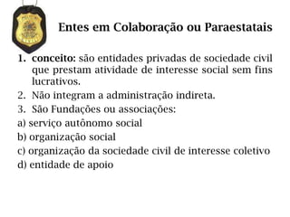 Entes em Colaboração ou Paraestatais

1. conceito: são entidades privadas de sociedade civil
    que prestam atividade de interesse social sem fins
    lucrativos.
2. Não integram a administração indireta.
3. São Fundações ou associações:
a) serviço autônomo social
b) organização social
c) organização da sociedade civil de interesse coletivo
d) entidade de apoio
 