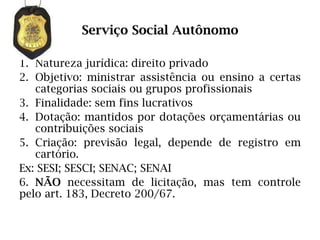 Serviço Social Autônomo

1. Natureza jurídica: direito privado
2. Objetivo: ministrar assistência ou ensino a certas
   categorias sociais ou grupos profissionais
3. Finalidade: sem fins lucrativos
4. Dotação: mantidos por dotações orçamentárias ou
   contribuições sociais
5. Criação: previsão legal, depende de registro em
   cartório.
Ex: SESI; SESCI; SENAC; SENAI
6. NÃO necessitam de licitação, mas tem controle
pelo art. 183, Decreto 200/67.
 