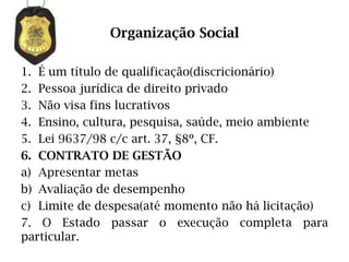 Organização Social

1. É um título de qualificação(discricionário)
2. Pessoa jurídica de direito privado
3. Não visa fins lucrativos
4. Ensino, cultura, pesquisa, saúde, meio ambiente
5. Lei 9637/98 c/c art. 37, §8º, CF.
6. CONTRATO DE GESTÃO
a) Apresentar metas
b) Avaliação de desempenho
c) Limite de despesa(até momento não há licitação)
7. O Estado passar o execução completa para
particular.
 