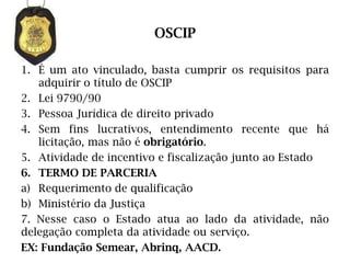 OSCIP

1. É um ato vinculado, basta cumprir os requisitos para
   adquirir o título de OSCIP
2. Lei 9790/90
3. Pessoa Jurídica de direito privado
4. Sem fins lucrativos, entendimento recente que há
   licitação, mas não é obrigatório.
5. Atividade de incentivo e fiscalização junto ao Estado
6. TERMO DE PARCERIA
a) Requerimento de qualificação
b) Ministério da Justiça
7. Nesse caso o Estado atua ao lado da atividade, não
delegação completa da atividade ou serviço.
EX: Fundação Semear, Abrinq, AACD.
 