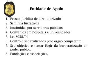 Entidade de Apoio

1. Pessoa Jurídica de direito privado
2. Sem fins lucrativos
3. Instituídas por servidores públicos
4. Convênios em hospitais e universidades
5. Lei 8958/94
6. Controle são realizados pelo órgão competente.
7. Seu objetivo é tentar fugir da burocratização do
   poder púbico.
8. Fundações e associações.
 