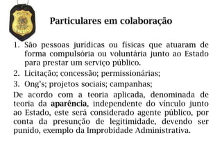Particulares em colaboração

1. São pessoas jurídicas ou físicas que atuaram de
   forma compulsória ou voluntária junto ao Estado
   para prestar um serviço público.
2. Licitação; concessão; permissionárias;
3. Ong’s; projetos sociais; campanhas;
De acordo com a teoria aplicada, denominada de
teoria da aparência, independente do vínculo junto
ao Estado, este será considerado agente público, por
conta da presunção de legitimidade, devendo ser
punido, exemplo da Improbidade Administrativa.
 