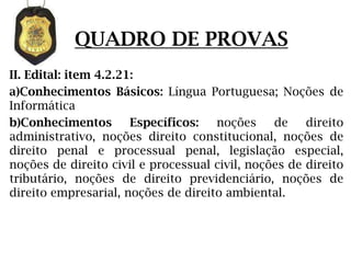 QUADRO DE PROVAS
II. Edital: item 4.2.21:
a)Conhecimentos Básicos: Língua Portuguesa; Noções de
Informática
b)Conhecimentos        Específicos:  noções     de    direito
administrativo, noções direito constitucional, noções de
direito penal e processual penal, legislação especial,
noções de direito civil e processual civil, noções de direito
tributário, noções de direito previdenciário, noções de
direito empresarial, noções de direito ambiental.
 