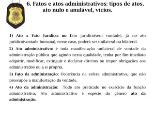 6. Fatos e atos administrativos: tipos de atos,
                ato nulo e anulável, vícios.



1) Ato x Fato Jurídico: no fato jurídico(sem vontade), já no ato
jurídico(vontade humana), nesse caso, poderá ser unilateral ou bilateral.
2) Ato administrativo: é toda manifestação unilateral de vontade da
administração pública que agindo nesta qualidade, tenha por fim imediato
adquirir, modificar, extinguir e declarar direitos ou impor obrigações aos
administrados ou a si própria.
3) Fato da administração: Ocorrência na esfera administrativa, que não
pressupõe a manifestação da vontade.
4) Ato da administração:      Todo ato praticado no exercício da função
administrativa;   Ato   administrativo   é   espécie   do   gênero   ato    da
administração.
 