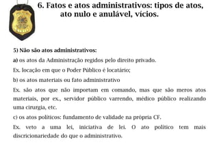 6. Fatos e atos administrativos: tipos de atos,
                    ato nulo e anulável, vícios.



5) Não são atos administrativos:
a) os atos da Administração regidos pelo direito privado.
Ex. locação em que o Poder Público é locatário;
b) os atos materiais ou fato administrativo
Ex. são atos que não importam em comando, mas que são meros atos
materiais, por ex., servidor público varrendo, médico público realizando
uma cirurgia, etc.
c) os atos políticos: fundamento de validade na própria CF.
Ex.   veto    a   uma   lei,   iniciativa   de   lei.   O   ato   político   tem   mais
discricionariedade do que o administrativo.
 