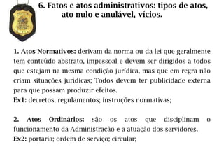 6. Fatos e atos administrativos: tipos de atos,
               ato nulo e anulável, vícios.



1. Atos Normativos: derivam da norma ou da lei que geralmente
tem conteúdo abstrato, impessoal e devem ser dirigidos a todos
que estejam na mesma condição jurídica, mas que em regra não
criam situações jurídicas; Todos devem ter publicidade externa
para que possam produzir efeitos.
Ex1: decretos; regulamentos; instruções normativas;


2.   Atos   Ordinários:   são   os   atos    que   disciplinam   o
funcionamento da Administração e a atuação dos servidores.
Ex2: portaria; ordem de serviço; circular;
 