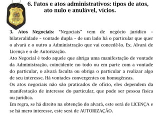 6. Fatos e atos administrativos: tipos de atos,
                ato nulo e anulável, vícios.


3.   Atos   Negociais:   “Negociais”   vem   de   negócio   jurídico   –
bilateralidade – vontade dupla – de um lado há o particular que quer
o alvará e o outro a Administração que vai concedê-lo. Ex. Alvará de
Licença e o de Autorização.
Ato Negocial é todo aquele que abriga uma manifestação de vontade
da Administração, coincidente no todo ou em parte com a vontade
do particular, o alvará faculta ou obriga o particular a realizar algo
de seu interesse. Há vontades convergentes ou homogêneas.
Os atos negociais não são praticados de ofício, eles dependem da
manifestação de interesse do particular, que pode ser pessoa física
ou jurídica.
Em regra, se há direito na obtenção do alvará, este será de LICENÇA e
se há mero interesse, este será de AUTORIZAÇÃO.
 