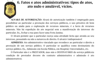 6. Fatos e atos administrativos: tipos de atos,
                  ato nulo e anulável, vícios.


    ALVARÁ DE AUTORIZAÇÃO: Alvará de autorização também é empregado para
possibilitar ao particular a prestação dos serviços públicos, o uso privativo de bem
público ou ainda para a exploração de recursos minerais, é a lavra de recursos
minerais. Não há expedição do ato negocial sem a manifestação do interesse do
particular. Ex., fechar a rua para fazer uma Festa Junina.
    O Alvará permite que o particular exerça uma atividade lícita que atenda ao seu
interesse, possuindo ou não a natureza de direito. O alvará é indispensável
    ADMISSÃO: Ato administrativo vinculado que reconhece ao particular o direito a
prestação de um serviço público. O particular se qualifica como destinatário do
serviço público. Ex., Admissão em Escola Pública, em Hospital, Universidades, etc.
    O Particular não é o PRESTADOR, mas sim o DESTINATÁRIO do serviço público(a
condição de prestador decorre do contrato administrativo e admissão é ato
administrativo).
 