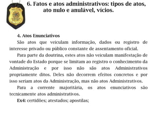6. Fatos e atos administrativos: tipos de atos,
                 ato nulo e anulável, vícios.



   4. Atos Enunciativos
   São atos que veiculam informação, dados ou registro de
interesse privado ou público constante de assentamento oficial.
   Para parte da doutrina, estes atos não veiculam manifestação de
vontade do Estado porque se limitam ao registro o conhecimento da
Administração     e   por     isso   não   são     atos     Administrativos
propriamente ditos. Deles não decorrem efeitos concretos e por
isso seriam atos da Administração, mas não atos Administrativos.
   Para    a   corrente     majoritária,   os    atos     enunciativos   são
tecnicamente atos administrativos.
   Ex4: certidões; atestados; apostilas;
 