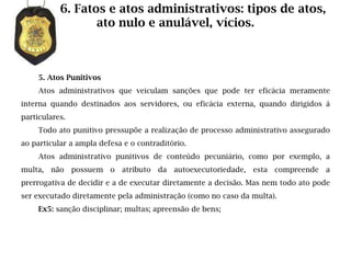 6. Fatos e atos administrativos: tipos de atos,
                  ato nulo e anulável, vícios.



     5. Atos Punitivos
     Atos administrativos que veiculam sanções que pode ter eficácia meramente
interna quando destinados aos servidores, ou eficácia externa, quando dirigidos à
particulares.
     Todo ato punitivo pressupõe a realização de processo administrativo assegurado
ao particular a ampla defesa e o contraditório.
     Atos administrativo punitivos de conteúdo pecuniário, como por exemplo, a
multa, não possuem       o atributo da autoexecutoriedade, esta compreende        a
prerrogativa de decidir e a de executar diretamente a decisão. Mas nem todo ato pode
ser executado diretamente pela administração (como no caso da multa).
     Ex5: sanção disciplinar; multas; apreensão de bens;
 