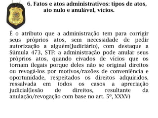 6. Fatos e atos administrativos: tipos de atos,
             ato nulo e anulável, vícios.



É o atributo que a administração tem para corrigir
seus próprios atos, sem necessidade de pedir
autorização a alguém(Judiciário), com destaque a
Súmula 473, STF: a administração pode anular seus
próprios atos, quando eivados de vícios que os
tornam ilegais porque deles não se original direitos
ou revogá-los por motivos/razões de conveniência e
oportunidade, respeitados os direitos adquiridos,
ressalvada em todos os casos a apreciação
judicial(lesão   de    direitos,   resultante     da
anulação/revogação com base no art. 5º, XXXV)
 
