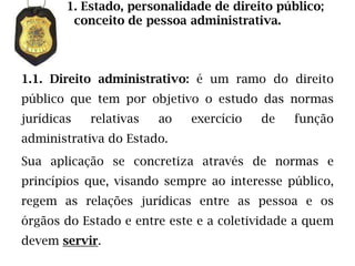 1. Estado, personalidade de direito público;
         conceito de pessoa administrativa.



1.1. Direito administrativo: é um ramo do direito
público que tem por objetivo o estudo das normas
jurídicas   relativas   ao   exercício   de   função
administrativa do Estado.
Sua aplicação se concretiza através de normas e
princípios que, visando sempre ao interesse público,
regem as relações jurídicas entre as pessoa e os
órgãos do Estado e entre este e a coletividade a quem
devem servir.
 