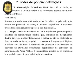 7. Poder de polícia: definições
        7.1. Constituição Federal de 1988: Art. 145. A União, os
        Estados, o Distrito Federal e os Municípios poderão instituir os
seguintes tributos:
I- impostos;
II- taxas, em razão do exercício do poder de polícia ou pela utilização,
efetiva ou potencial, de serviços públicos específicos e divisíveis,
prestados ao contribuinte ou posto a sua disposição[...]
7.2. Código Tributário Nacional: Art. 78. Considera-se poder de polícia
atividade da administração pública que, limitando ou disciplinando
direito, interesse ou liberdade, regula a prática de ato ou abstenção de
fato, em razão de interesse público concernente à segurança, à higiene,
à ordem, aos costumes, à disciplina da produção e do mercado, ao
exercício de atividades econômicas dependentes de concessão ou
autorização do Poder Público, à tranquilidade pública ou ao respeito à
propriedade e aos direitos individuais ou coletivos.
 