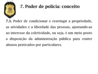 7. Poder de polícia: conceito


7.3. Poder de condicionar e restringir a propriedade,
as atividades e a liberdade das pessoas, ajustando-as
ao interesse da coletividade, ou seja, é um meio posto
a disposição da administração pública para conter
abusos praticados por particulares.
 