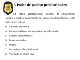7. Poder de polícia: peculiaridades

        7.4.   Polícia   administrativa:   atividade   da   administração

tendente a fiscalizar cumprimento das limitações administrativas, tendo

como características:

a)   Natureza preventiva

b)   Impedir atividades que prejudiquem a coletividade

c)   Normas administrativas

d)   Bens e atividades

e)   Órgãos

f)   Prazo da Lei 9784/99(5 anos)

g)   Vinculado ao tributo taxa
 