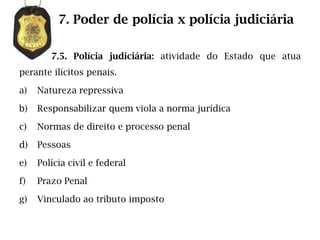 7. Poder de polícia x polícia judiciária

        7.5. Polícia judiciária: atividade do Estado que atua
perante ilícitos penais.

a)   Natureza repressiva

b)   Responsabilizar quem viola a norma jurídica

c)   Normas de direito e processo penal

d)   Pessoas

e)   Polícia civil e federal

f)   Prazo Penal

g)   Vinculado ao tributo imposto
 