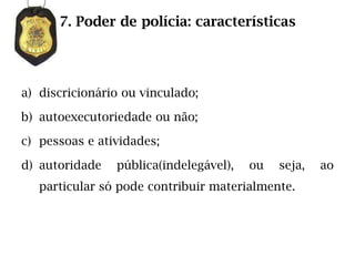 7. Poder de polícia: características




a) discricionário ou vinculado;

b) autoexecutoriedade ou não;

c) pessoas e atividades;

d) autoridade   pública(indelegável),   ou   seja,   ao
   particular só pode contribuir materialmente.
 