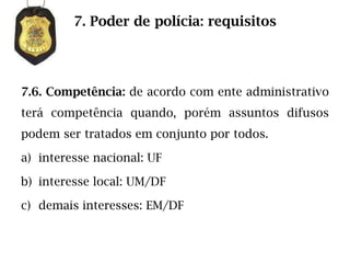 7. Poder de polícia: requisitos




7.6. Competência: de acordo com ente administrativo
terá competência quando, porém assuntos difusos
podem ser tratados em conjunto por todos.

a) interesse nacional: UF

b) interesse local: UM/DF

c) demais interesses: EM/DF
 