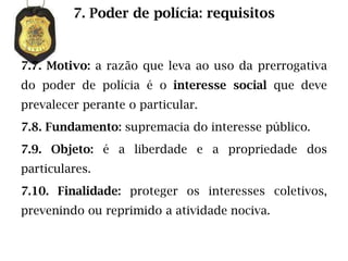 7. Poder de polícia: requisitos


7.7. Motivo: a razão que leva ao uso da prerrogativa
do poder de polícia é o interesse social que deve
prevalecer perante o particular.
7.8. Fundamento: supremacia do interesse público.
7.9. Objeto: é a liberdade e a propriedade dos
particulares.
7.10. Finalidade: proteger os interesses coletivos,
prevenindo ou reprimido a atividade nociva.
 