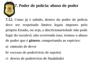 7. Poder de polícia: abuso de poder


7.12. Como já é sabido, dentro do poder de polícia
deve ser respeitado limites legais imposto pelo
próprio Estado, ou seja, a discricionariedade não pode
fugir do razoável, não ocorrendo isso, termos o abuso
de poder que é gênero, comportando as espécies:
a) omissão de dever
b) excesso de poder(vício de sujeito)
c) desvio de poder(vício de finalidade)
 
