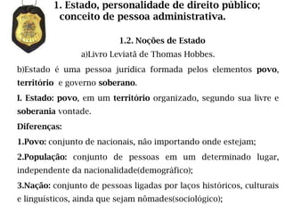 1. Estado, personalidade de direito público;
          conceito de pessoa administrativa.

                          1.2. Noções de Estado
                a)Livro Leviatã de Thomas Hobbes.
b)Estado é uma pessoa jurídica formada pelos elementos povo,
território e governo soberano.
I. Estado: povo, em um território organizado, segundo sua livre e
soberania vontade.
Diferenças:
1.Povo: conjunto de nacionais, não importando onde estejam;
2.População: conjunto de pessoas em um determinado lugar,
independente da nacionalidade(demográfico);
3.Nação: conjunto de pessoas ligadas por laços históricos, culturais
e linguísticos, ainda que sejam nômades(sociológico);
 