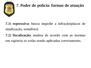 7. Poder de polícia: formas de atuação




7.1) repressiva: busca impedir a infração(placas de
sinalização, semáforo)

7.2) fiscalização: analisa de acordo com as normas
em vigência se estão sendo aplicadas corretamente.
 