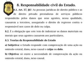 8. Responsabilidade civil do Estado.
       8.1. Art. 37, §6°: As pessoas jurídicas de direito público e as
       de    direito   privado   prestadoras   de   serviços   públicos
responderão pelos danos que seus agentes, nessa qualidade,
causarem a terceiros, assegurado o direito de regresso contra o
responsável nos casos de dolo ou culpa.

8.2. É a obrigação que este tem de indenizar os danos materiais ou
morais que seus agentes causarem aos particulares.

8.3. Teorias da Responsabilidade do Estado

a) Subjetiva: o Estado responde com comprovação de uma ação ou
omissão estatal, dano, nexo causal e culpa ou dolo.

b) Objetiva: só existe a necessidade de comprovação da ação ou
omissão estatal, dano, nexo causal.
 