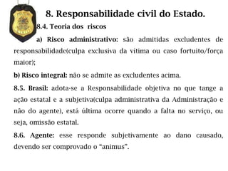 8. Responsabilidade civil do Estado.
          8.4. Teoria dos riscos

          a) Risco administrativo: são admitidas excludentes de
responsabilidade(culpa exclusiva da vítima ou caso fortuito/força
maior);

b) Risco integral: não se admite as excludentes acima.

8.5. Brasil: adota-se a Responsabilidade objetiva no que tange a
ação estatal e a subjetiva(culpa administrativa da Administração e
não do agente), está última ocorre quando a falta no serviço, ou
seja, omissão estatal.

8.6. Agente: esse responde subjetivamente ao dano causado,
devendo ser comprovado o “animus”.
 