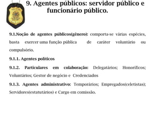 9. Agentes públicos: servidor público e
               funcionário público.


9.1.Noção de agentes públicos(gênero): comporta-se várias espécies,

basta    exercer uma função pública     de      caráter   voluntário   ou

compulsório.

9.1.1. Agentes políticos

9.1.2.   Particulares   em   colaboração:    Delegatários;   Honoríficos;

Voluntários; Gestor de negócio e Credenciados

9.1.3. Agentes administrativo: Temporários; Empregados(celetistas);

Servidores(estatutários) e Cargo em comissão.
 