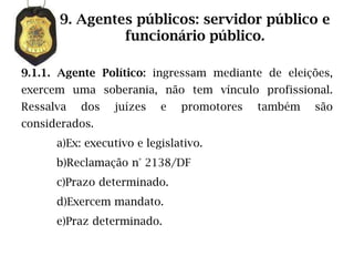 9. Agentes públicos: servidor público e
               funcionário público.

9.1.1. Agente Político: ingressam mediante de eleições,
exercem uma soberania, não tem vínculo profissional.
Ressalva   dos   juízes    e   promotores   também   são
considerados.
      a)Ex: executivo e legislativo.
      b)Reclamação n° 2138/DF
      c)Prazo determinado.
      d)Exercem mandato.
      e)Praz determinado.
 