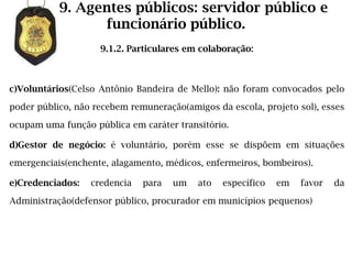 9. Agentes públicos: servidor público e
                 funcionário público.
                    9.1.2. Particulares em colaboração:



c)Voluntários(Celso Antônio Bandeira de Mello): não foram convocados pelo

poder público, não recebem remuneração(amigos da escola, projeto sol), esses

ocupam uma função pública em caráter transitório.

d)Gestor de negócio: é voluntário, porém esse se dispõem em situações

emergenciais(enchente, alagamento, médicos, enfermeiros, bombeiros).

e)Credenciados:   credencia   para   um   ato   específico   em   favor   da

Administração(defensor público, procurador em municípios pequenos)
 