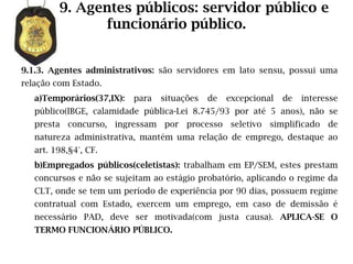 9. Agentes públicos: servidor público e
               funcionário público.


9.1.3. Agentes administrativos: são servidores em lato sensu, possui uma
relação com Estado.
   a)Temporários(37,IX):   para   situações   de   excepcional   de   interesse
   público(IBGE, calamidade pública-Lei 8.745/93 por até 5 anos), não se
   presta concurso, ingressam por processo seletivo simplificado de
   natureza administrativa, mantém uma relação de emprego, destaque ao
   art. 198,§4°, CF.
   b)Empregados públicos(celetistas): trabalham em EP/SEM, estes prestam
   concursos e não se sujeitam ao estágio probatório, aplicando o regime da
   CLT, onde se tem um período de experiência por 90 dias, possuem regime
   contratual com Estado, exercem um emprego, em caso de demissão é
   necessário PAD, deve ser motivada(com justa causa). APLICA-SE O
   TERMO FUNCIONÁRIO PÚBLICO.
 